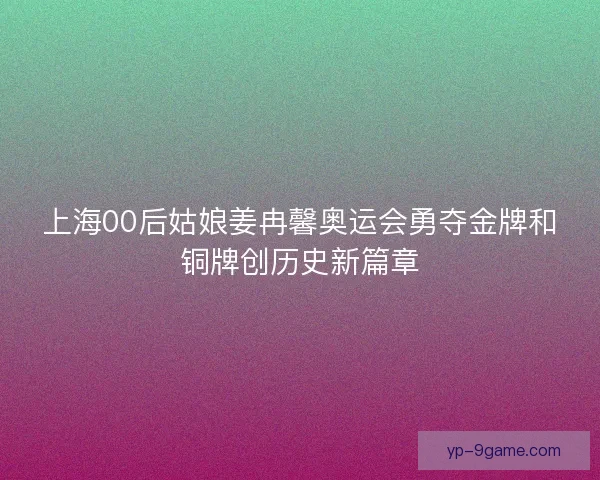 上海00后姑娘姜冉馨奥运会勇夺金牌和铜牌创历史新篇章