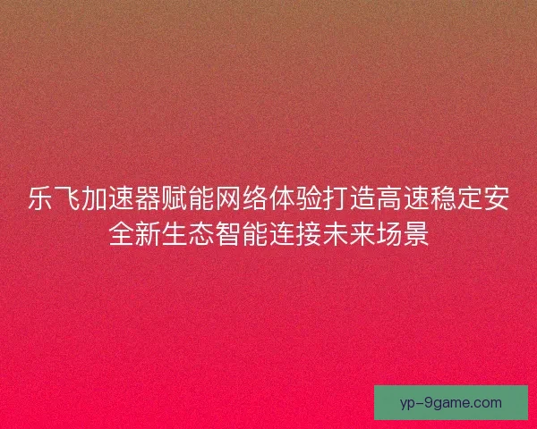 乐飞加速器赋能网络体验打造高速稳定安全新生态智能连接未来场景