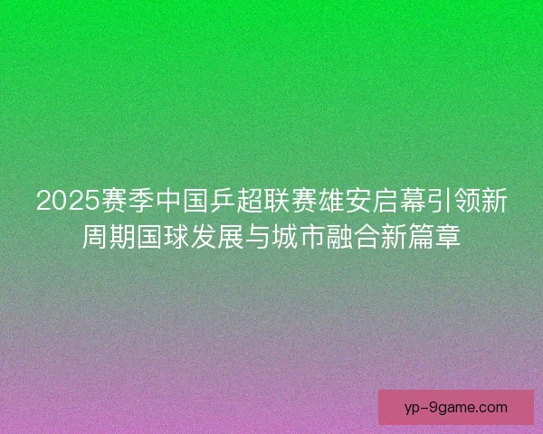 2025赛季中国乒超联赛雄安启幕引领新周期国球发展与城市融合新篇章