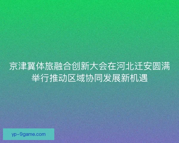 京津冀体旅融合创新大会在河北迁安圆满举行推动区域协同发展新机遇